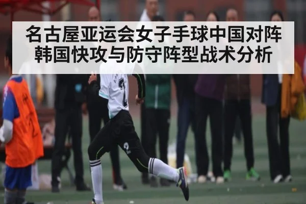 名古屋亚运会女子手球中国对阵韩国快攻与防守阵型战术分析